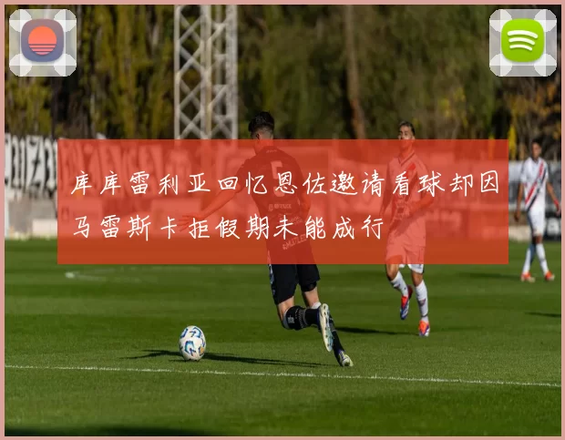 库库雷利亚回忆恩佐邀请看球却因马雷斯卡拒假期未能成行
