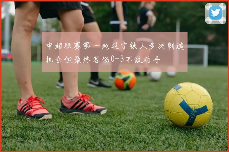 中超联赛第一轮辽宁铁人多次制造机会但最终客场0-3不敌对手
