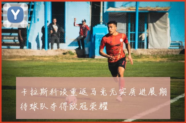 卡拉斯科谈重返马竞无实质进展期待球队夺得欧冠荣耀