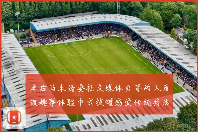 库兹马未婚妻社交媒体分享两人度假趣事体验中式拔罐感受传统疗法魅力