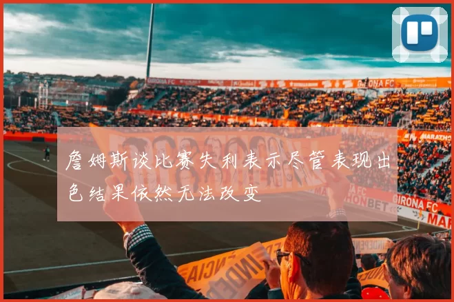 詹姆斯谈比赛失利表示尽管表现出色结果依然无法改变