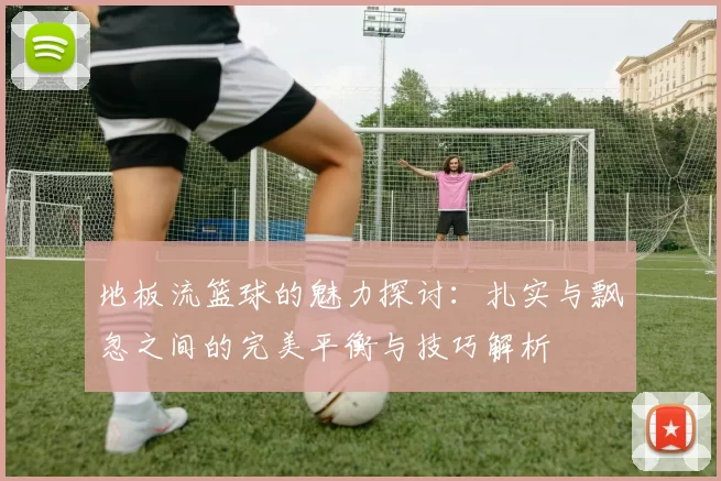 地板流篮球的魅力探讨：扎实与飘忽之间的完美平衡与技巧解析