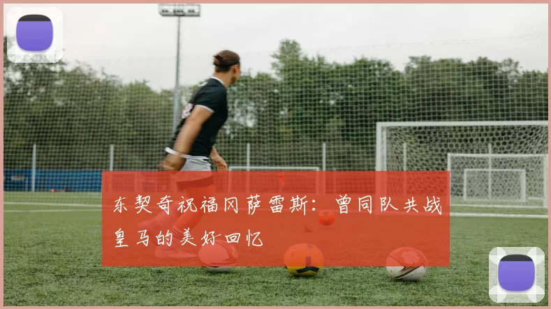 东契奇祝福冈萨雷斯：曾同队共战皇马的美好回忆