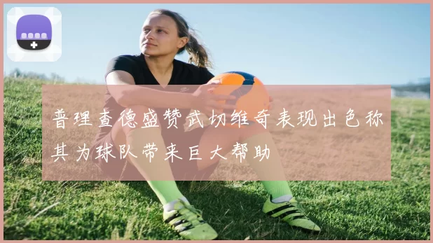 普理查德盛赞武切维奇表现出色称其为球队带来巨大帮助