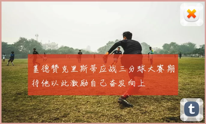 基德赞克里斯蒂应战三分球大赛期待他以此激励自己奋发向上