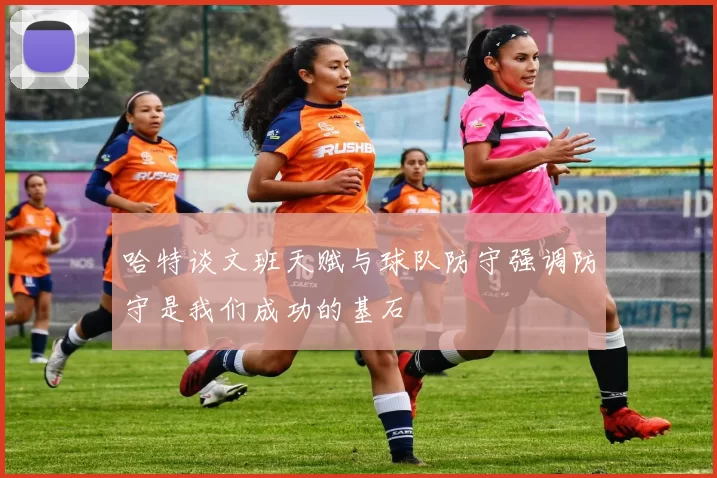 哈特谈文班天赋与球队防守强调防守是我们成功的基石