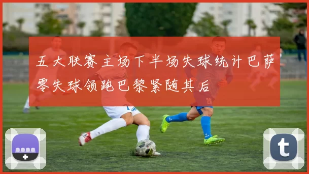 五大联赛主场下半场失球统计巴萨零失球领跑巴黎紧随其后