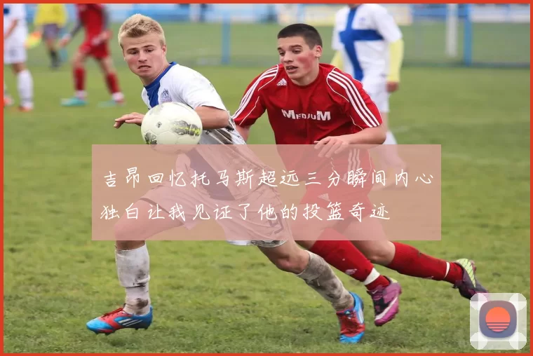 吉昂回忆托马斯超远三分瞬间内心独白让我见证了他的投篮奇迹