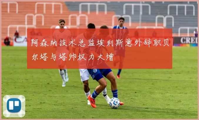 阿森纳技术总监埃利斯意外辞职贝尔塔与塔帅权力大增