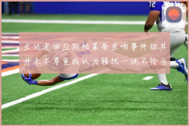 女记者回应斯帕莱蒂亲吻事件称其并未不尊重我认为骚扰一说不恰当