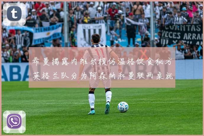 希曼揭露内维尔模仿温格饮食秘方英格兰队分为阿森纳和曼联两桌就餐