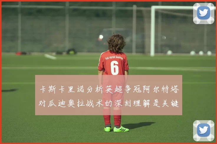 卡斯卡里诺分析英超争冠阿尔特塔对瓜迪奥拉战术的深刻理解是关键