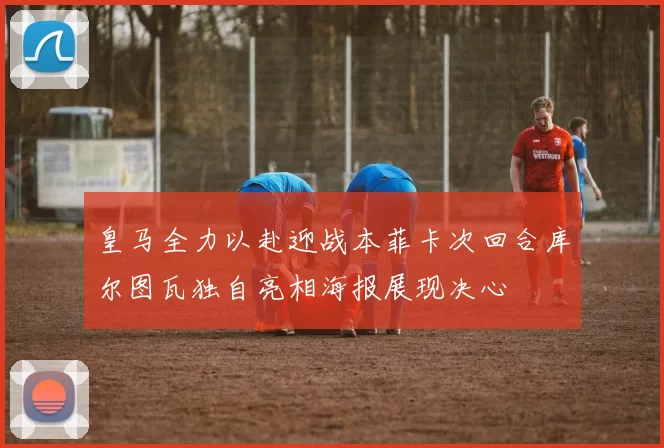 皇马全力以赴迎战本菲卡次回合库尔图瓦独自亮相海报展现决心