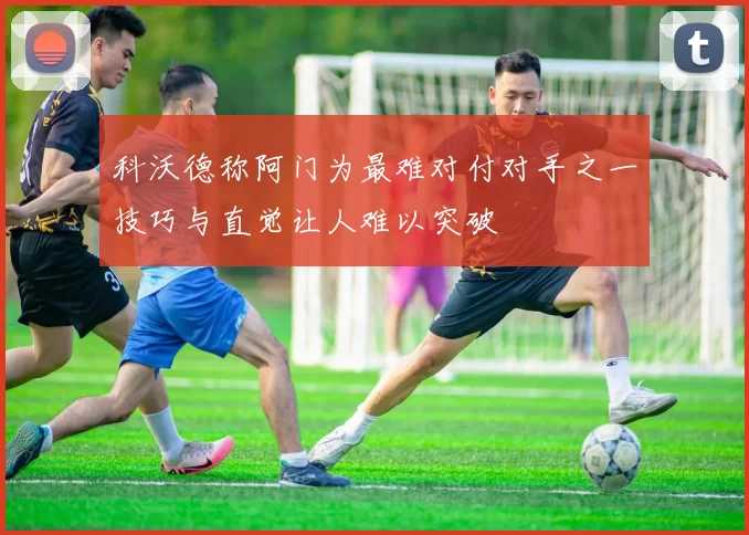 科沃德称阿门为最难对付对手之一技巧与直觉让人难以突破