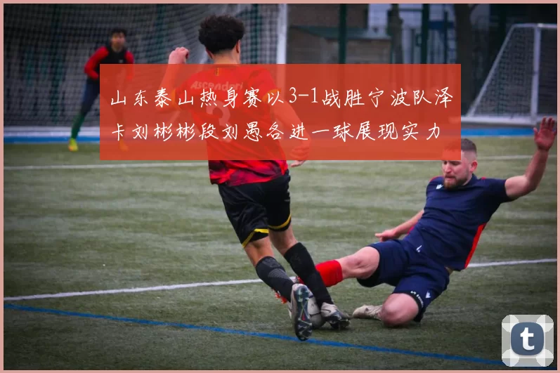 山东泰山热身赛以3-1战胜宁波队泽卡刘彬彬段刘愚各进一球展现实力
