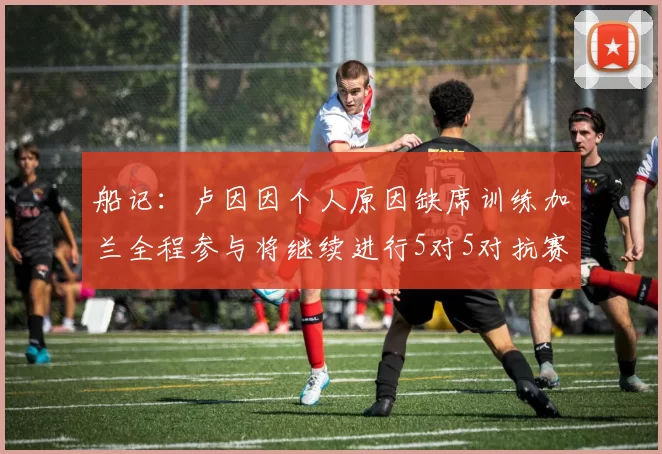船记：卢因因个人原因缺席训练加兰全程参与将继续进行5对5对抗赛