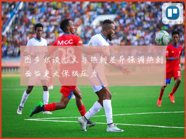 图多尔谈尤文与热刺差异强调热刺面临更大保级压力